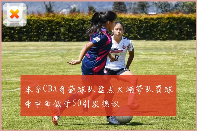 本季CBA奇葩球队盘点火湖等队罚球命中率低于50引发热议