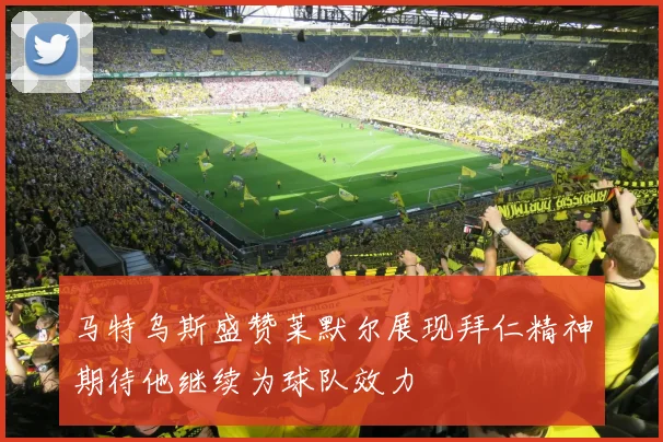 马特乌斯盛赞莱默尔展现拜仁精神期待他继续为球队效力