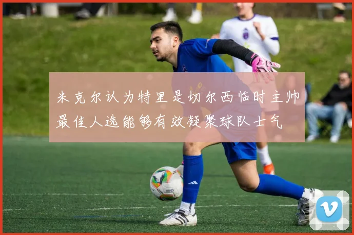 米克尔认为特里是切尔西临时主帅最佳人选能够有效凝聚球队士气