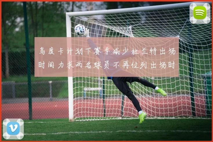 乌度卡计划下赛季减少杜兰特出场时间力求两名球员不再位列出场时间前五