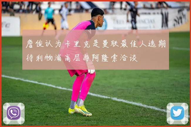 詹俊认为卡里克是曼联最佳人选期待利物浦高层与阿隆索洽谈