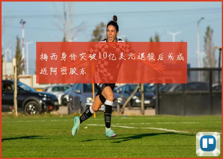 梅西身价突破10亿美元退役后或成迈阿密股东
