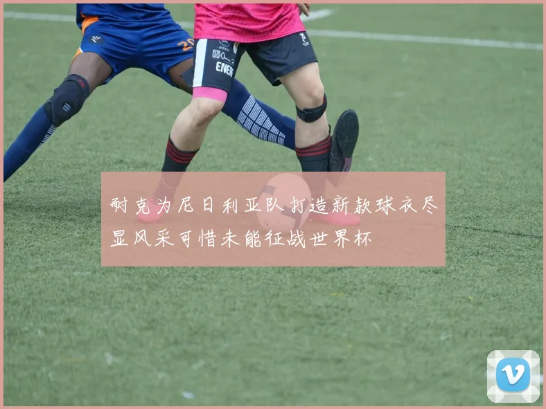 耐克为尼日利亚队打造新款球衣尽显风采可惜未能征战世界杯