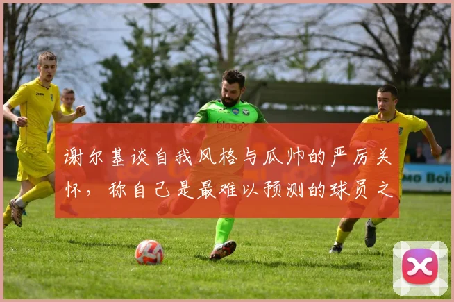 谢尔基谈自我风格与瓜帅的严厉关怀，称自己是最难以预测的球员之一