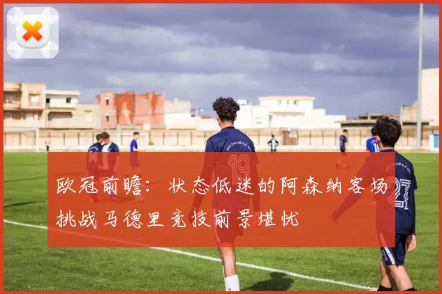 欧冠前瞻：状态低迷的阿森纳客场挑战马德里竞技前景堪忧