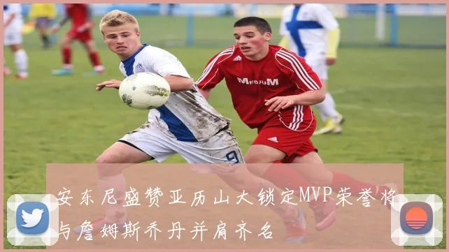 安东尼盛赞亚历山大锁定MVP荣誉将与詹姆斯乔丹并肩齐名