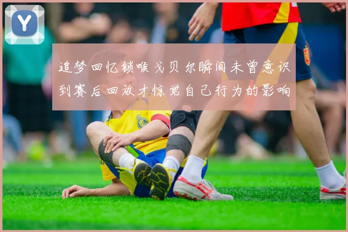 追梦回忆锁喉戈贝尔瞬间未曾意识到赛后回放才惊觉自己行为的影响