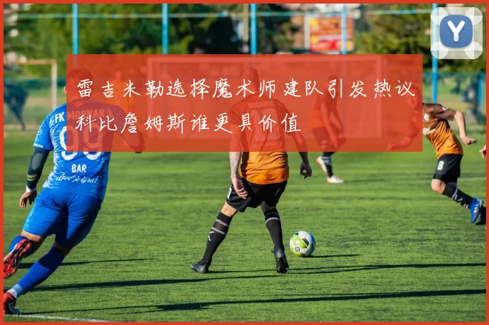 雷吉米勒选择魔术师建队引发热议科比詹姆斯谁更具价值
