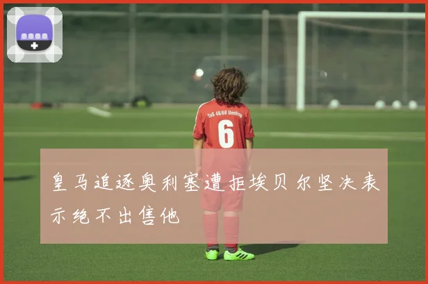 皇马追逐奥利塞遭拒埃贝尔坚决表示绝不出售他