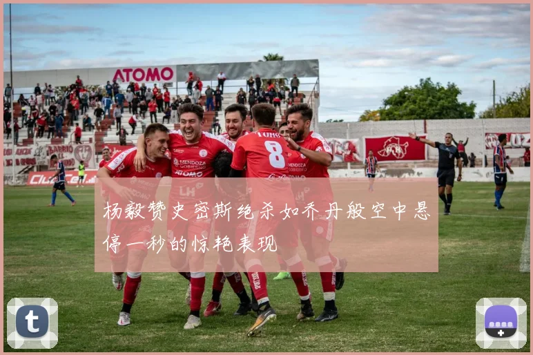 杨毅赞史密斯绝杀如乔丹般空中悬停一秒的惊艳表现