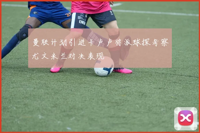 曼联计划引进卡卢卢将派球探考察尤文米兰对决表现