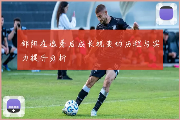 邹阳在选秀后成长蜕变的历程与实力提升分析