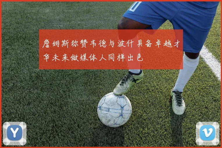 詹姆斯称赞韦德与波什具备卓越才华未来做媒体人同样出色