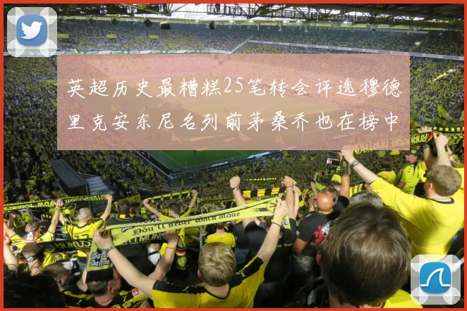 英超历史最糟糕25笔转会评选穆德里克安东尼名列前茅桑乔也在榜中