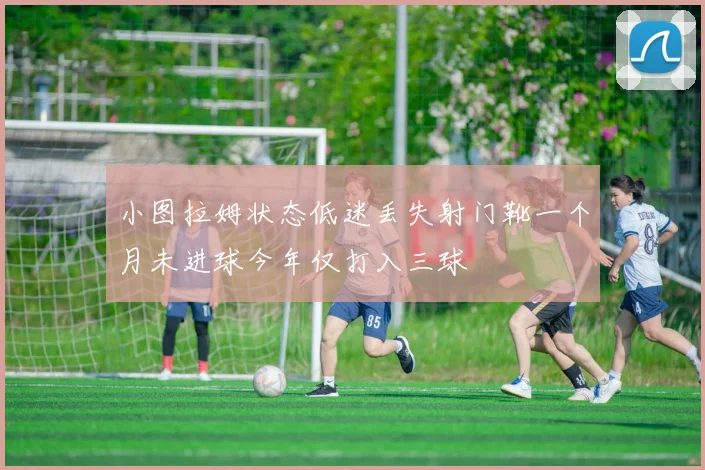 小图拉姆状态低迷丢失射门靴一个月未进球今年仅打入三球