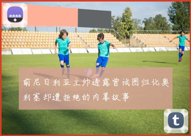 前尼日利亚主帅透露曾试图归化奥利塞却遭拒绝的内幕故事