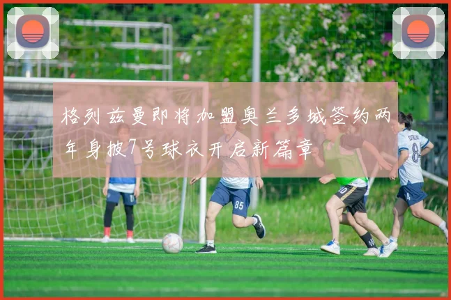 格列兹曼即将加盟奥兰多城签约两年身披7号球衣开启新篇章
