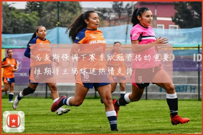 戈麦斯强调下赛季欧冠资格的重要性期待主场球迷热情支持