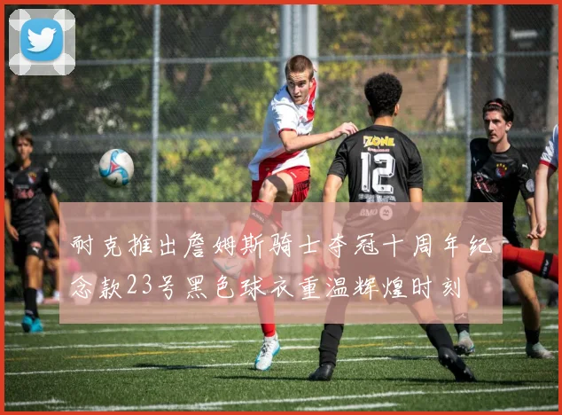 耐克推出詹姆斯骑士夺冠十周年纪念款23号黑色球衣重温辉煌时刻