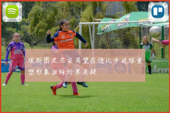 埃斯图皮尼安渴望在德比中进球重塑形象扭转外界质疑