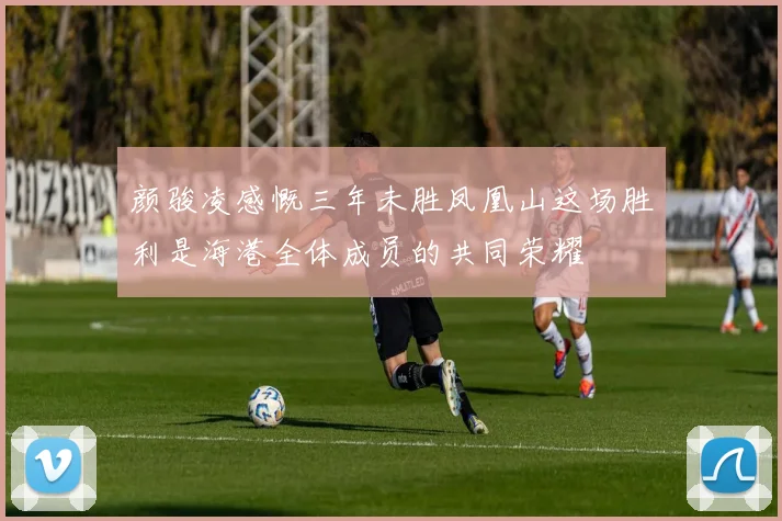 颜骏凌感慨三年未胜凤凰山这场胜利是海港全体成员的共同荣耀