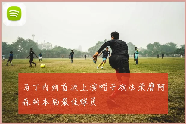马丁内利首次上演帽子戏法荣膺阿森纳本场最佳球员